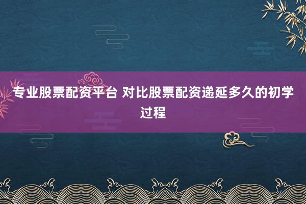专业股票配资平台 对比股票配资递延多久的初学过程