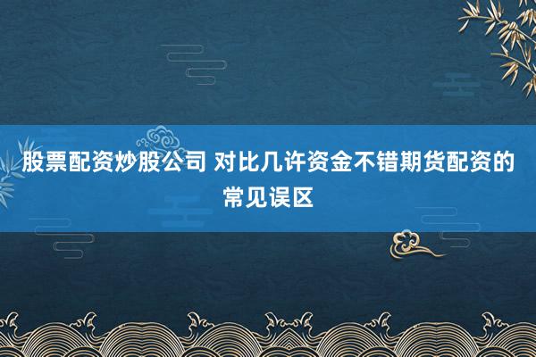 股票配资炒股公司 对比几许资金不错期货配资的常见误区