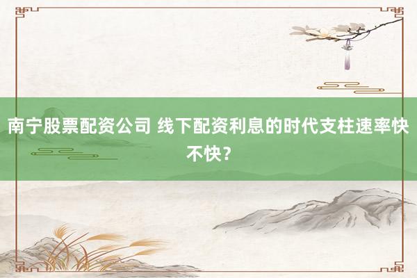 南宁股票配资公司 线下配资利息的时代支柱速率快不快？