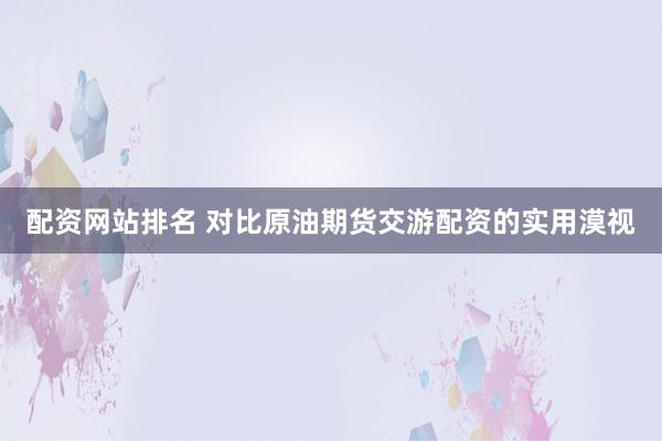 配资网站排名 对比原油期货交游配资的实用漠视