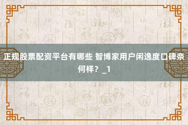 正规股票配资平台有哪些 智博家用户闲逸度口碑奈何样？_1