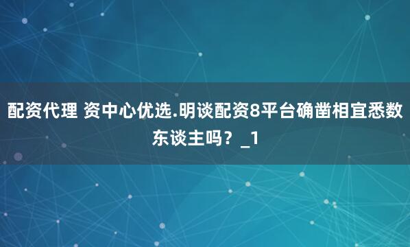 配资代理 资中心优选.明谈配资8平台确凿相宜悉数东谈主吗？_1